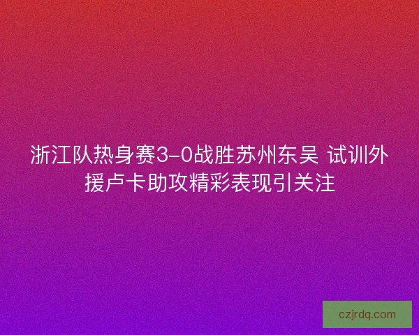 浙江队热身赛3-0战胜苏州东吴 试训外援卢卡助攻精彩表现引关注