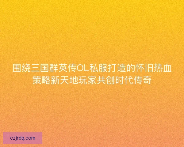 围绕三国群英传OL私服打造的怀旧热血策略新天地玩家共创时代传奇