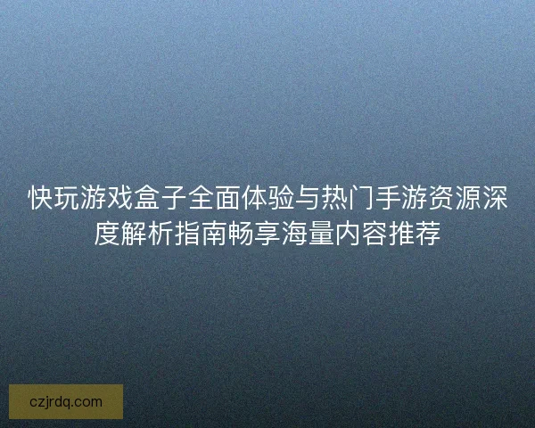 快玩游戏盒子全面体验与热门手游资源深度解析指南畅享海量内容推荐