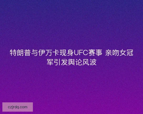 特朗普与伊万卡现身UFC赛事 亲吻女冠军引发舆论风波