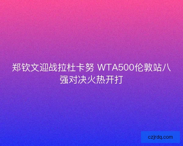 郑钦文迎战拉杜卡努 WTA500伦敦站八强对决火热开打