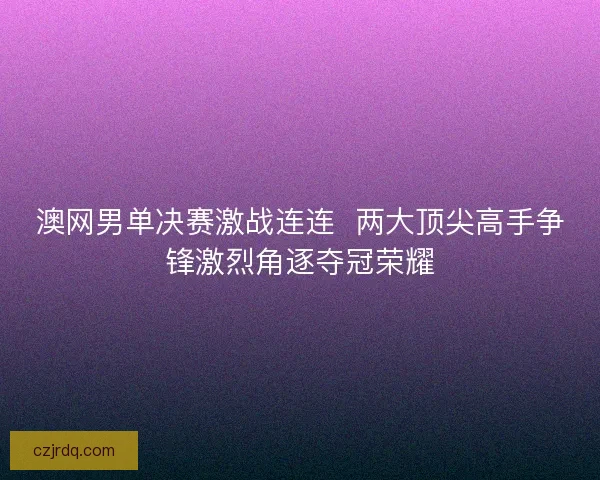 澳网男单决赛激战连连  两大顶尖高手争锋激烈角逐夺冠荣耀