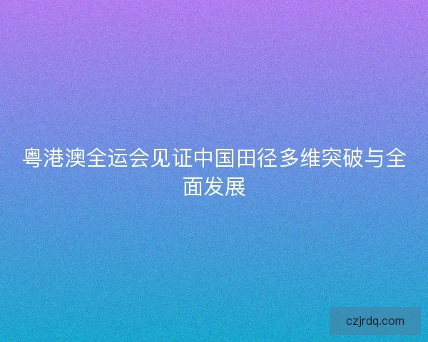 粤港澳全运会见证中国田径多维突破与全面发展