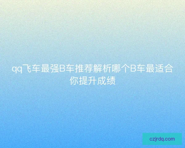qq飞车最强B车推荐解析哪个B车最适合你提升成绩