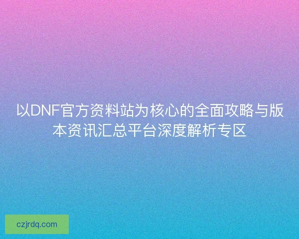 以DNF官方资料站为核心的全面攻略与版本资讯汇总平台深度解析专区