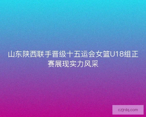 山东陕西联手晋级十五运会女篮U18组正赛展现实力风采