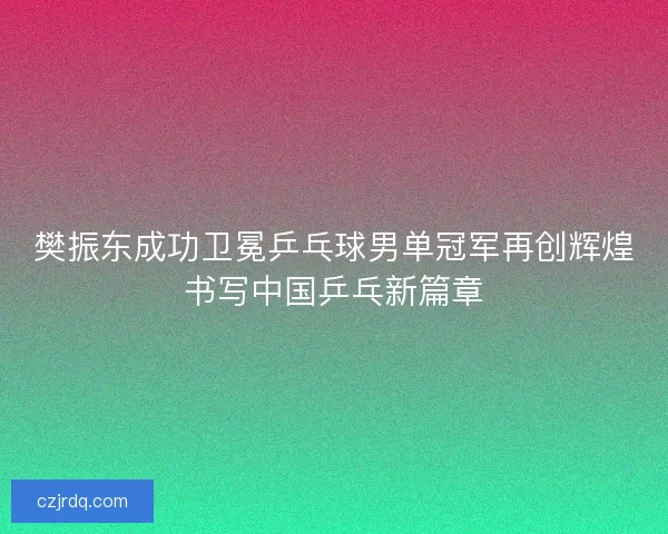 樊振东成功卫冕乒乓球男单冠军再创辉煌书写中国乒乓新篇章