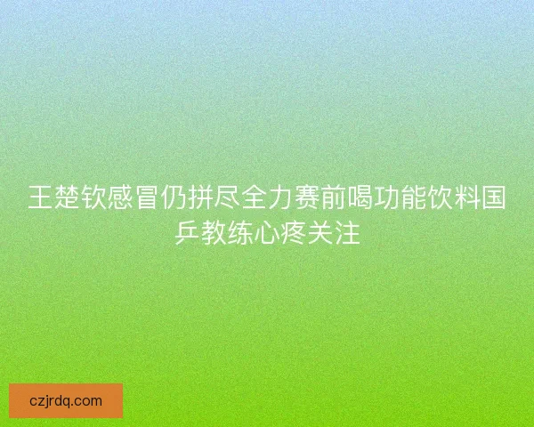 王楚钦感冒仍拼尽全力赛前喝功能饮料国乒教练心疼关注
