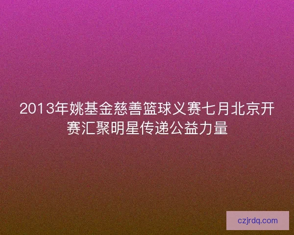2013年姚基金慈善篮球义赛七月北京开赛汇聚明星传递公益力量
