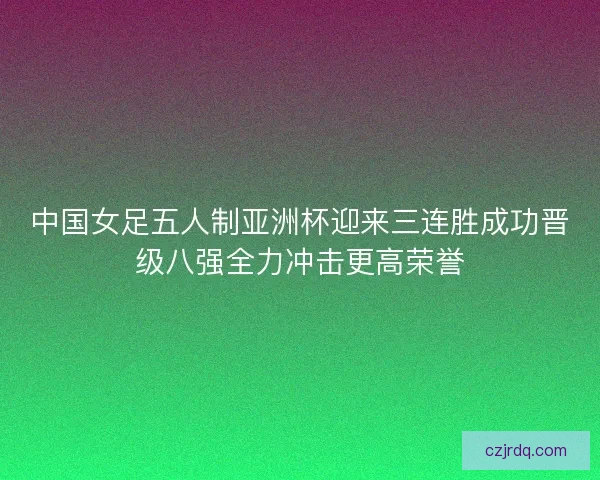 中国女足五人制亚洲杯迎来三连胜成功晋级八强全力冲击更高荣誉
