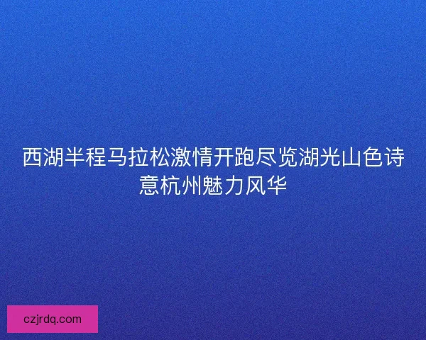 西湖半程马拉松激情开跑尽览湖光山色诗意杭州魅力风华