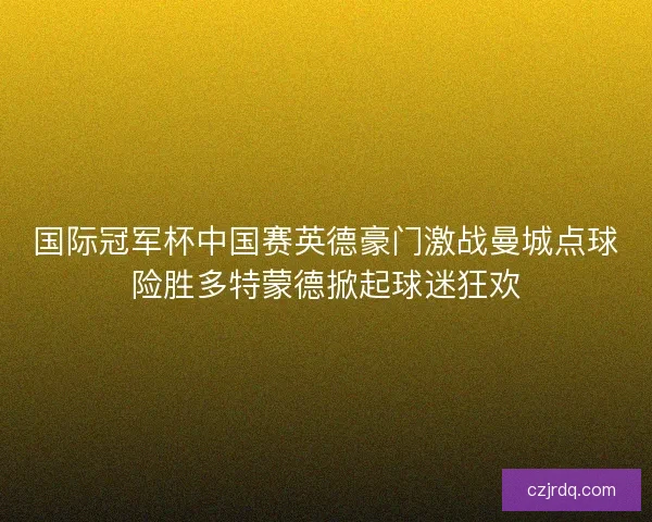 国际冠军杯中国赛英德豪门激战曼城点球险胜多特蒙德掀起球迷狂欢 国际冠军杯中国赛英德豪门激战曼城点球险胜多特蒙德掀起球迷狂欢