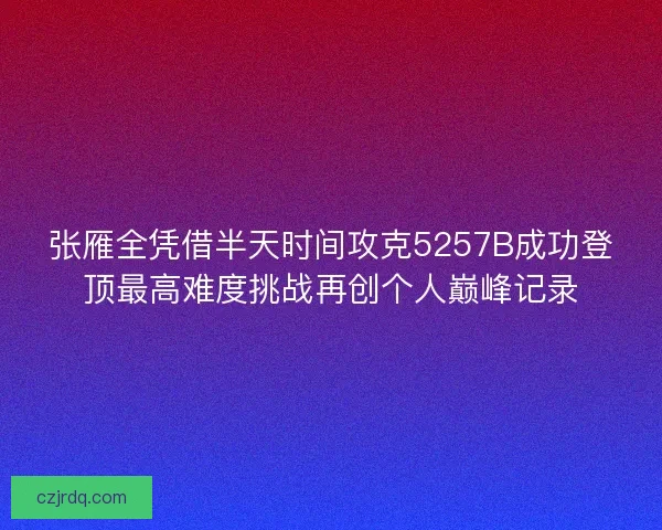 张雁全凭借半天时间攻克5257B成功登顶最高难度挑战再创个人巅峰记录 张雁全凭借半天时间攻克5257B成功登顶最高难度挑战再创个人巅峰记录