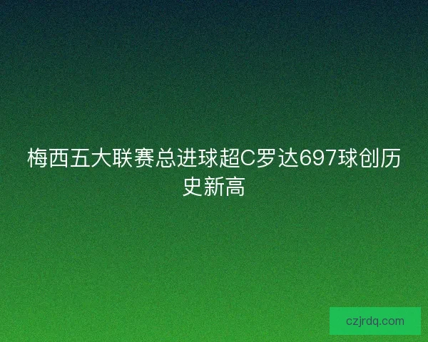 梅西五大联赛总进球超C罗达697球创历史新高
