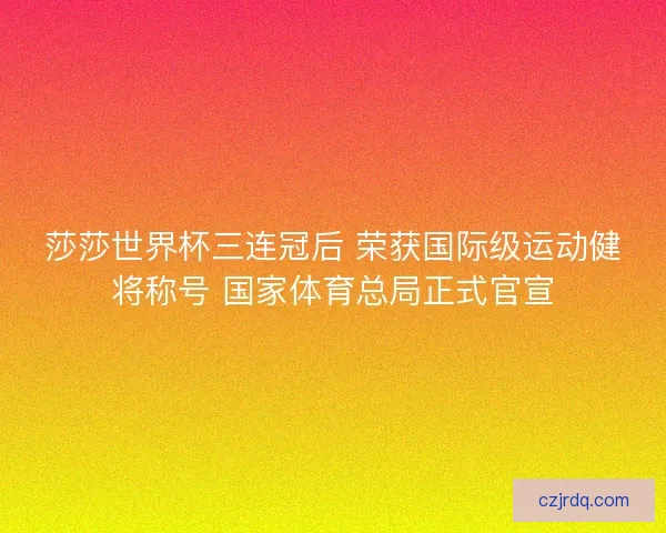 莎莎世界杯三连冠后 荣获国际级运动健将称号 国家体育总局正式官宣
