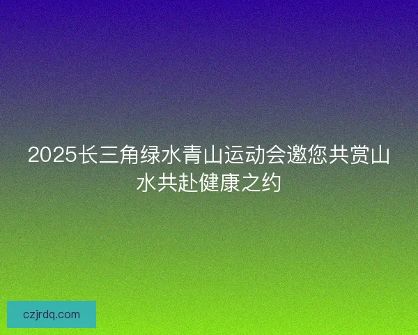 2025长三角绿水青山运动会邀您共赏山水共赴健康之约