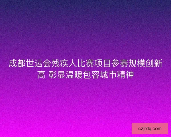 成都世运会残疾人比赛项目参赛规模创新高 彰显温暖包容城市精神 成都世运会残疾人比赛项目参赛规模创新高 彰显温暖包容城市精神
