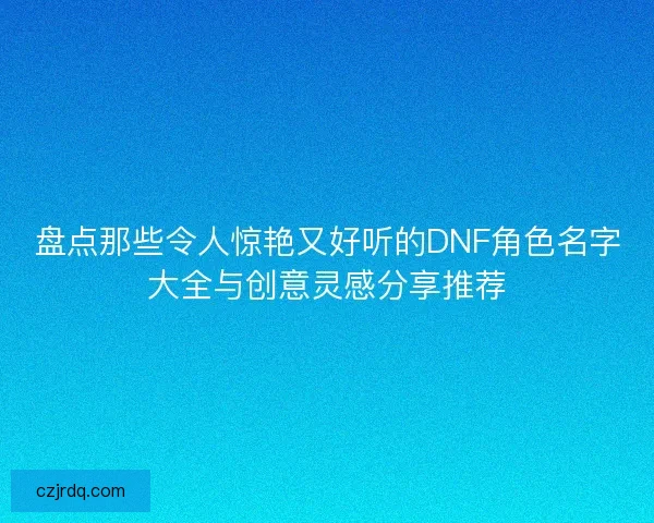 盘点那些令人惊艳又好听的DNF角色名字大全与创意灵感分享推荐 盘点那些令人惊艳又好听的DNF角色名字大全与创意灵感分享推荐