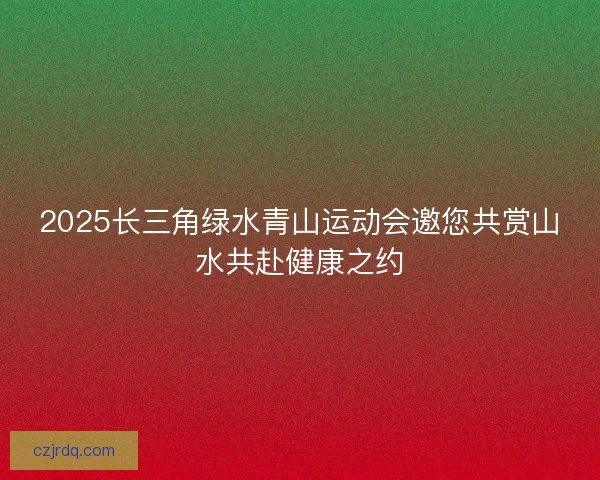 2025长三角绿水青山运动会邀您共赏山水共赴健康之约