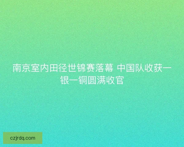南京室内田径世锦赛落幕 中国队收获一银一铜圆满收官