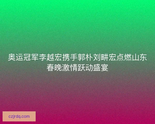 奥运冠军李越宏携手郭朴刘畊宏点燃山东春晚激情跃动盛宴
