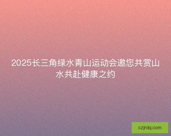 2025长三角绿水青山运动会邀您共赏山水共赴健康之约