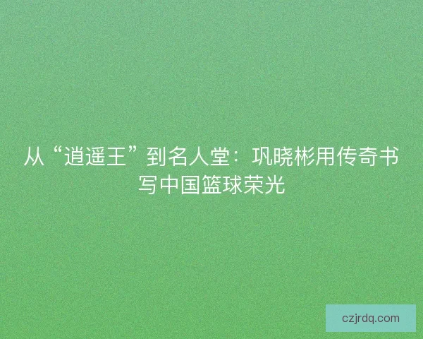 从 “逍遥王” 到名人堂：巩晓彬用传奇书写中国篮球荣光