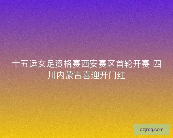 十五运女足资格赛西安赛区首轮开赛 四川内蒙古喜迎开门红