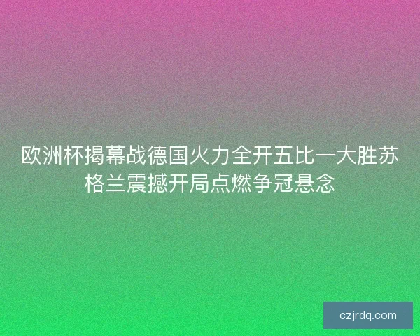欧洲杯揭幕战德国火力全开五比一大胜苏格兰震撼开局点燃争冠悬念