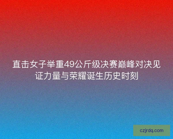直击女子举重49公斤级决赛巅峰对决见证力量与荣耀诞生历史时刻
