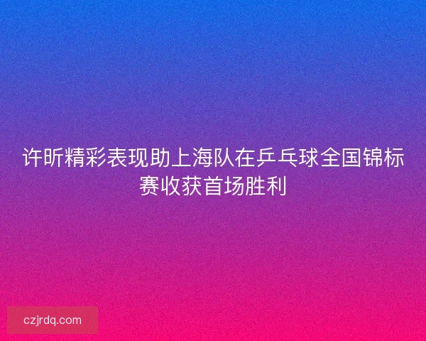 许昕精彩表现助上海队在乒乓球全国锦标赛收获首场胜利