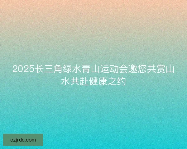 2025长三角绿水青山运动会邀您共赏山水共赴健康之约
